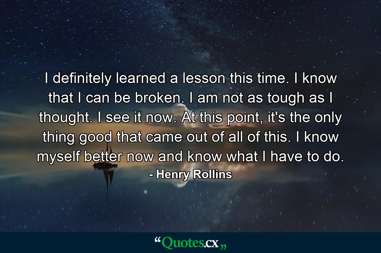 I definitely learned a lesson this time. I know that I can be broken. I am not as tough as I thought. I see it now. At this point, it's the only thing good that came out of all of this. I know myself better now and know what I have to do. - Quote by Henry Rollins