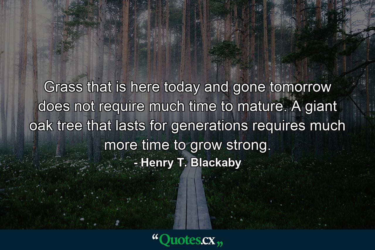 Grass that is here today and gone tomorrow does not require much time to mature. A giant oak tree that lasts for generations requires much more time to grow strong. - Quote by Henry T. Blackaby