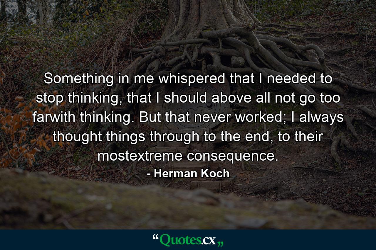 Something in me whispered that I needed to stop thinking, that I should above all not go too farwith thinking. But that never worked; I always thought things through to the end, to their mostextreme consequence. - Quote by Herman Koch