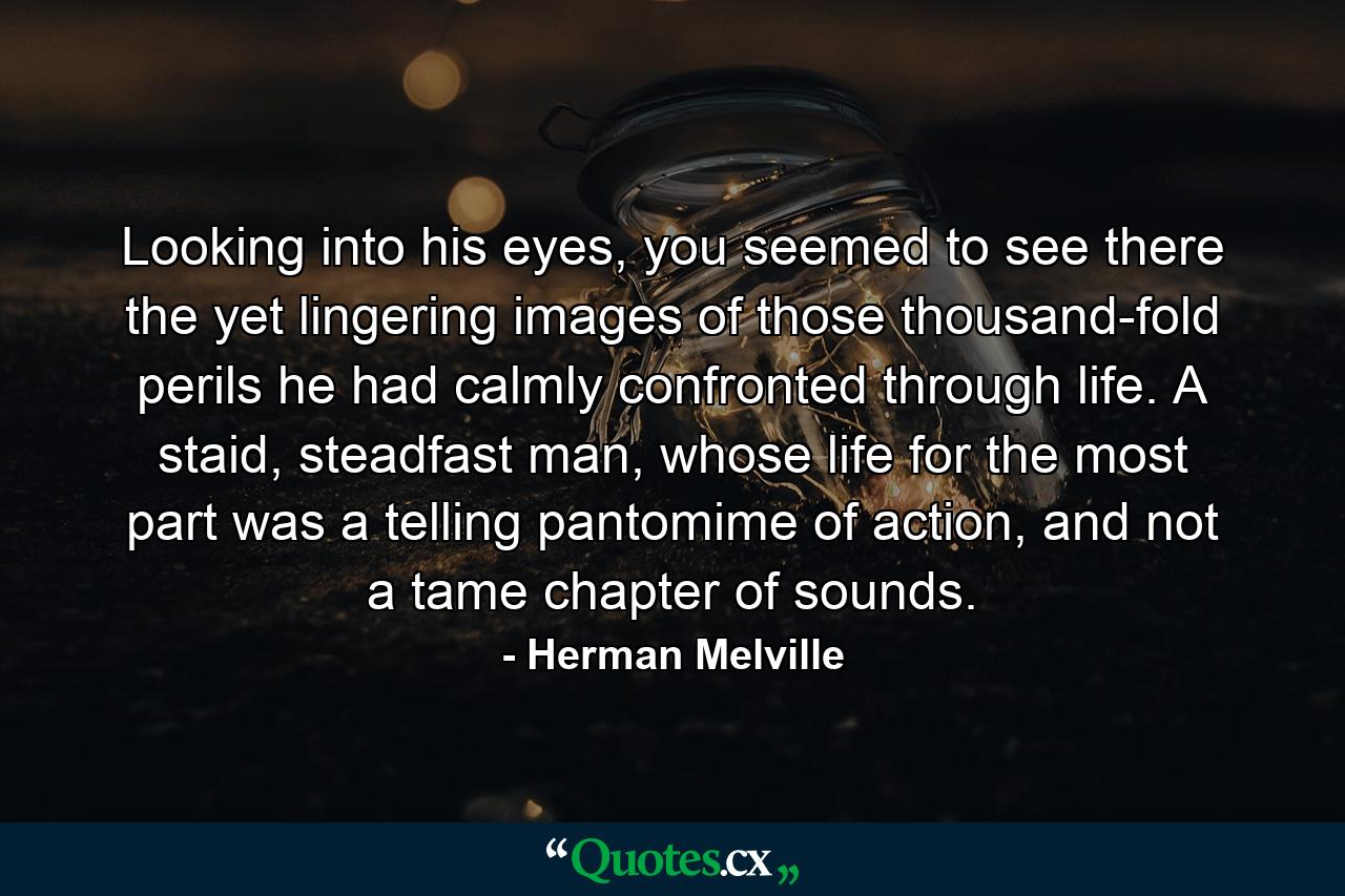 Looking into his eyes, you seemed to see there the yet lingering images of those thousand-fold perils he had calmly confronted through life. A staid, steadfast man, whose life for the most part was a telling pantomime of action, and not a tame chapter of sounds. - Quote by Herman Melville