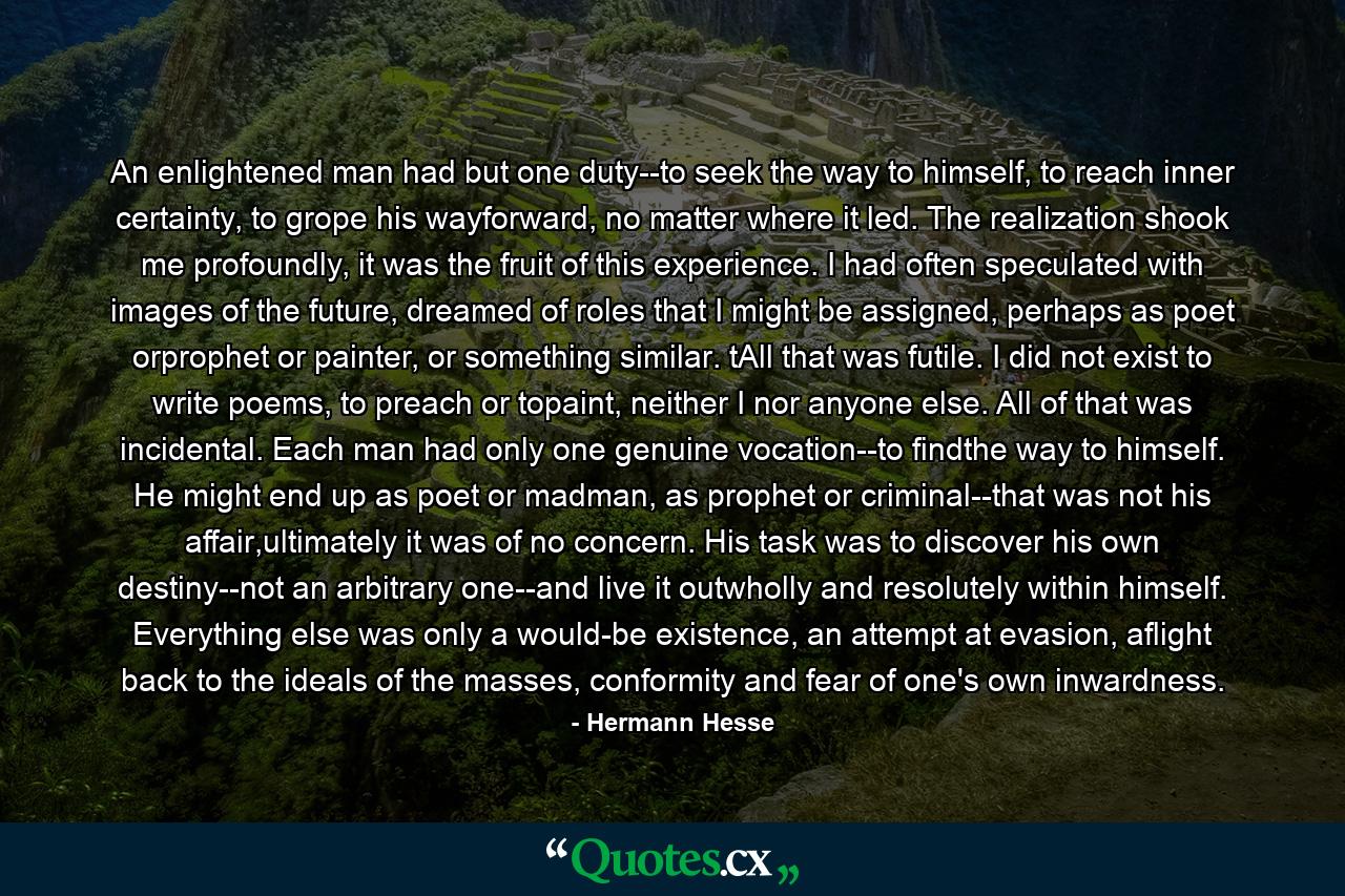 An enlightened man had but one duty--to seek the way to himself, to reach inner certainty, to grope his wayforward, no matter where it led. The realization shook me profoundly, it was the fruit of this experience. I had often speculated with images of the future, dreamed of roles that I might be assigned, perhaps as poet orprophet or painter, or something similar. tAll that was futile. I did not exist to write poems, to preach or topaint, neither I nor anyone else. All of that was incidental. Each man had only one genuine vocation--to findthe way to himself. He might end up as poet or madman, as prophet or criminal--that was not his affair,ultimately it was of no concern. His task was to discover his own destiny--not an arbitrary one--and live it outwholly and resolutely within himself. Everything else was only a would-be existence, an attempt at evasion, aflight back to the ideals of the masses, conformity and fear of one's own inwardness. - Quote by Hermann Hesse