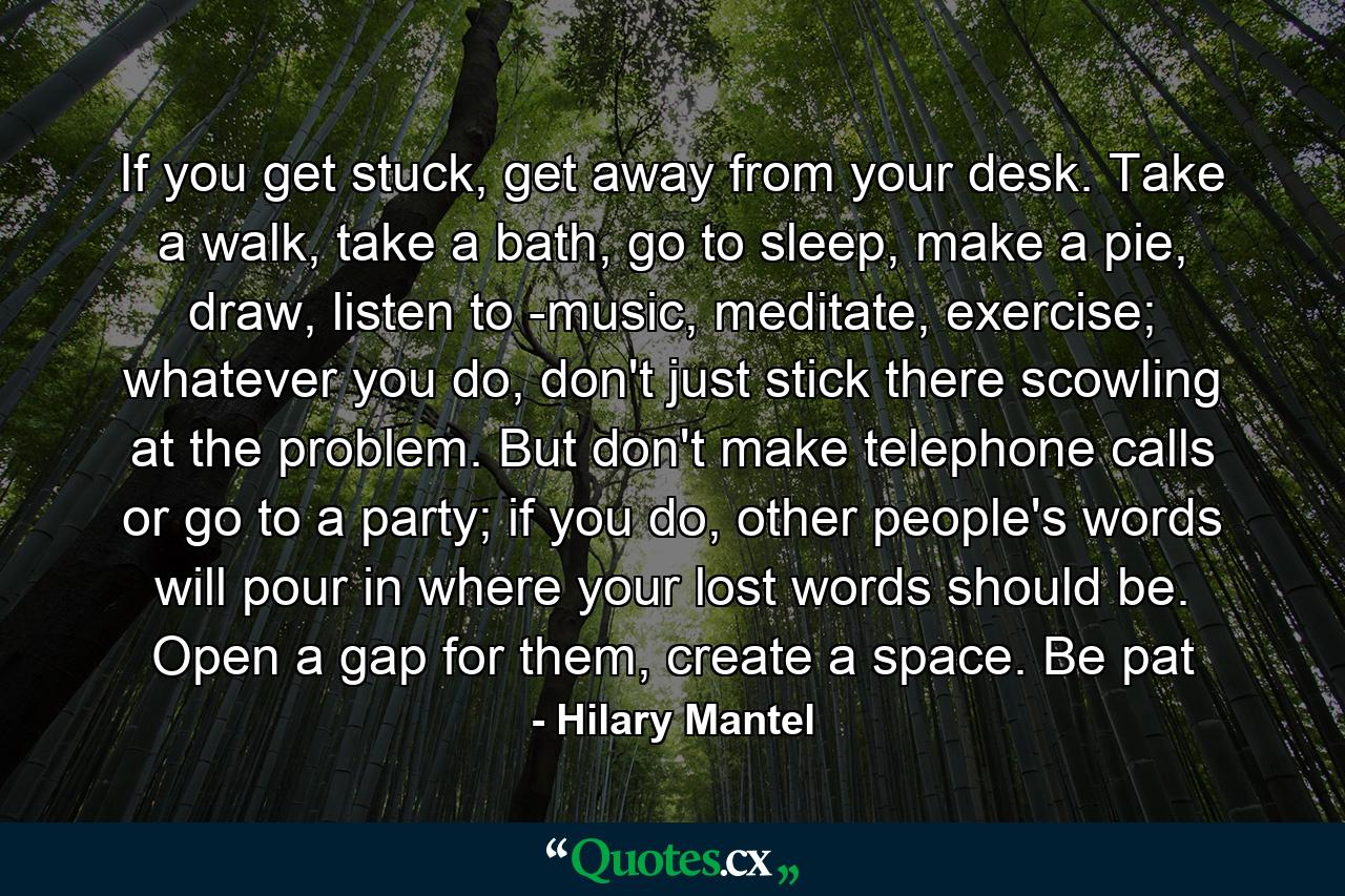 If you get stuck, get away from your desk. Take a walk, take a bath, go to sleep, make a pie, draw, listen to ­music, meditate, exercise; whatever you do, don't just stick there scowling at the problem. But don't make telephone calls or go to a party; if you do, other people's words will pour in where your lost words should be. Open a gap for them, create a space. Be pat - Quote by Hilary Mantel