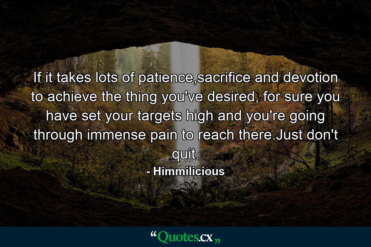 If it takes lots of patience,sacrifice and devotion to achieve the thing you've desired, for sure you have set your targets high and you're going through immense pain to reach there.Just don't quit. - Quote by Himmilicious