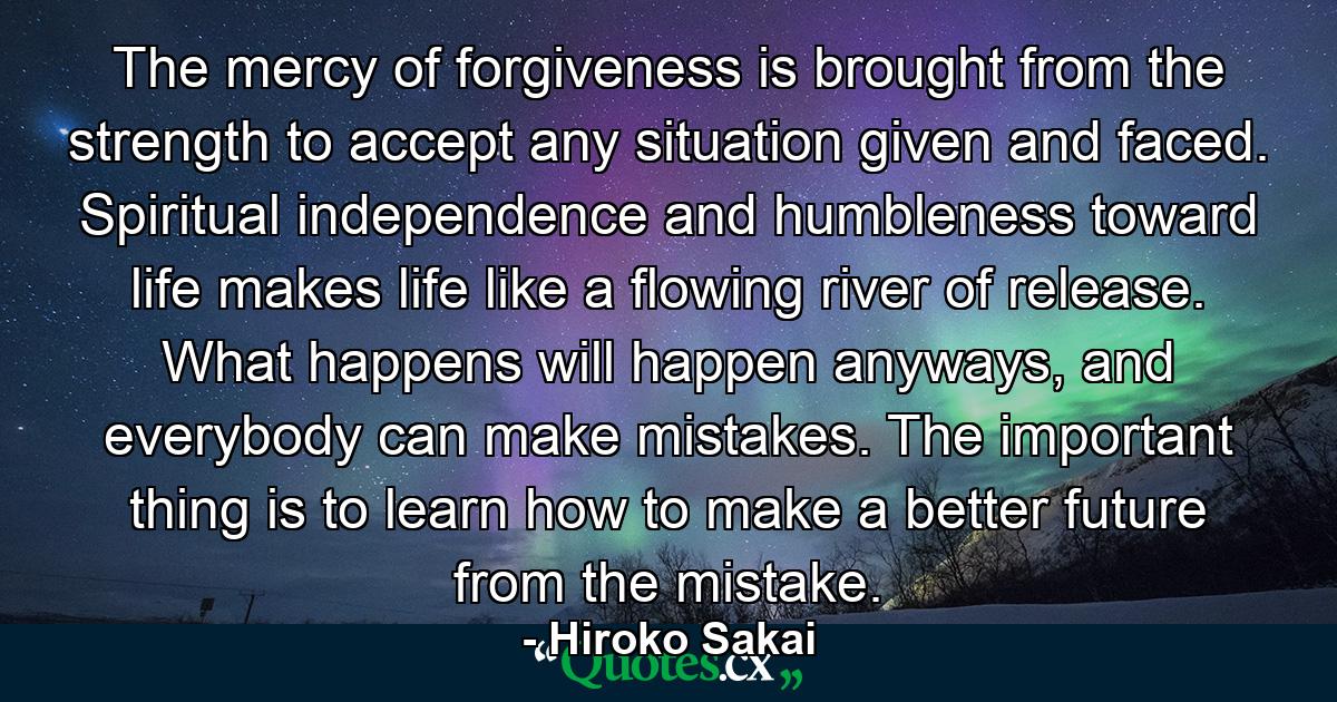 The mercy of forgiveness is brought from the strength to accept any situation given and faced. Spiritual independence and humbleness toward life makes life like a flowing river of release. What happens will happen anyways, and everybody can make mistakes. The important thing is to learn how to make a better future from the mistake. - Quote by Hiroko Sakai