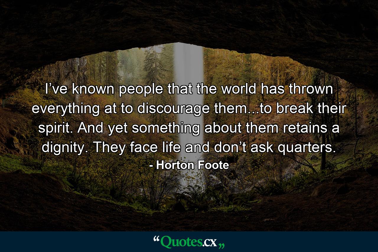 I’ve known people that the world has thrown everything at to discourage them...to break their spirit. And yet something about them retains a dignity. They face life and don’t ask quarters. - Quote by Horton Foote