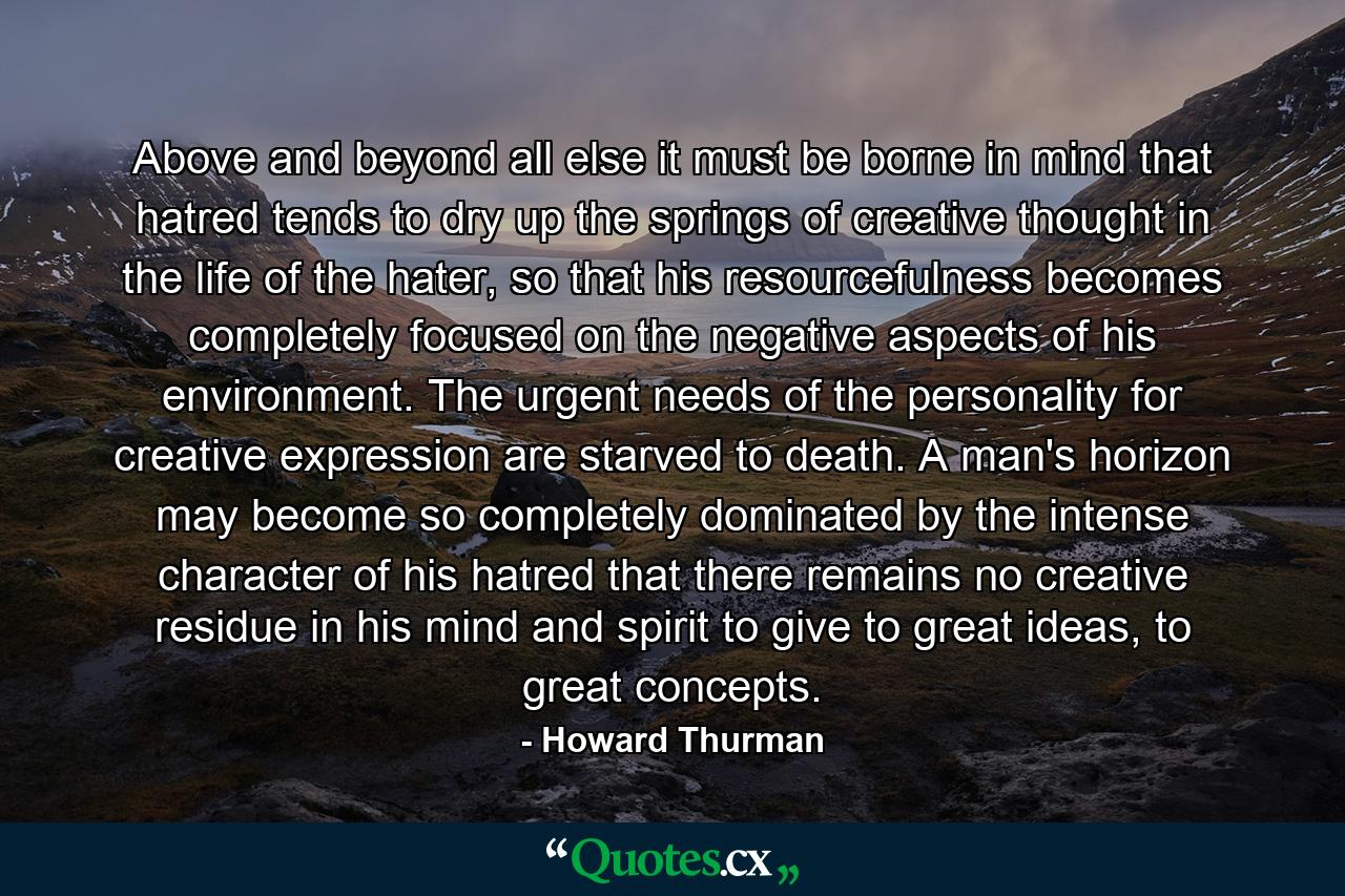 Above and beyond all else it must be borne in mind that hatred tends to dry up the springs of creative thought in the life of the hater, so that his resourcefulness becomes completely focused on the negative aspects of his environment. The urgent needs of the personality for creative expression are starved to death. A man's horizon may become so completely dominated by the intense character of his hatred that there remains no creative residue in his mind and spirit to give to great ideas, to great concepts. - Quote by Howard Thurman