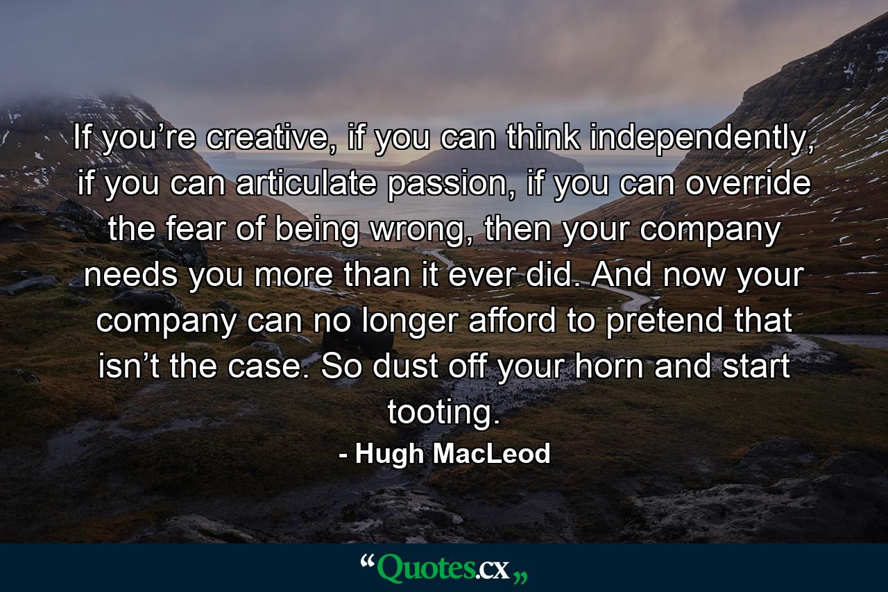 If you’re creative, if you can think independently, if you can articulate passion, if you can override the fear of being wrong, then your company needs you more than it ever did. And now your company can no longer afford to pretend that isn’t the case. So dust off your horn and start tooting. - Quote by Hugh MacLeod