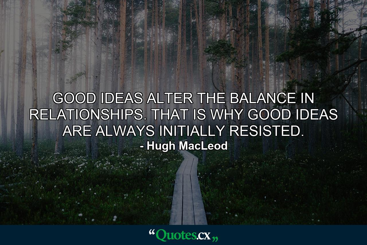 GOOD IDEAS ALTER THE BALANCE IN RELATIONSHIPS. THAT IS WHY GOOD IDEAS ARE ALWAYS INITIALLY RESISTED. - Quote by Hugh MacLeod