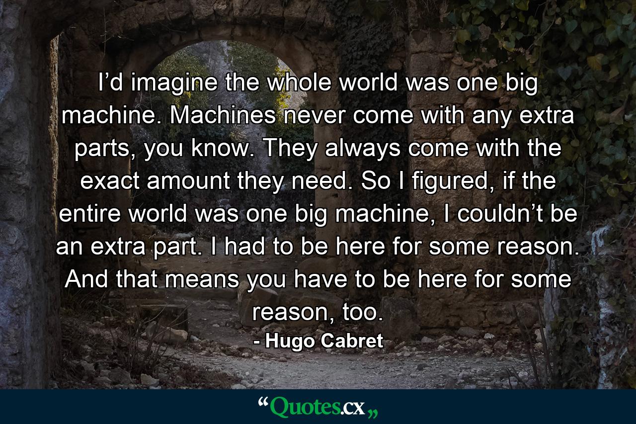 I’d imagine the whole world was one big machine. Machines never come with any extra parts, you know. They always come with the exact amount they need. So I figured, if the entire world was one big machine, I couldn’t be an extra part. I had to be here for some reason. And that means you have to be here for some reason, too. - Quote by Hugo Cabret