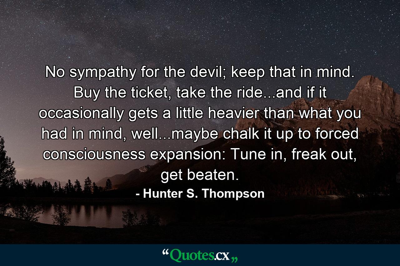 No sympathy for the devil; keep that in mind. Buy the ticket, take the ride...and if it occasionally gets a little heavier than what you had in mind, well...maybe chalk it up to forced consciousness expansion: Tune in, freak out, get beaten. - Quote by Hunter S. Thompson