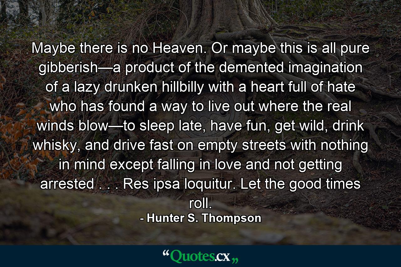 Maybe there is no Heaven. Or maybe this is all pure gibberish—a product of the demented imagination of a lazy drunken hillbilly with a heart full of hate who has found a way to live out where the real winds blow—to sleep late, have fun, get wild, drink whisky, and drive fast on empty streets with nothing in mind except falling in love and not getting arrested . . . Res ipsa loquitur. Let the good times roll. - Quote by Hunter S. Thompson