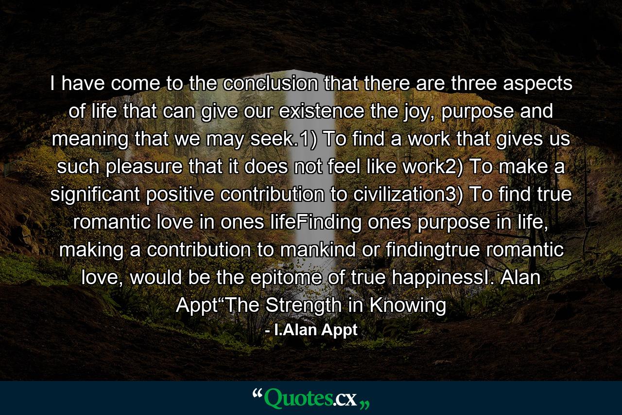 I have come to the conclusion that there are three aspects of life that can give our existence the joy, purpose and meaning that we may seek.1) To find a work that gives us such pleasure that it does not feel like work2) To make a significant positive contribution to civilization3) To find true romantic love in ones lifeFinding ones purpose in life, making a contribution to mankind or findingtrue romantic love, would be the epitome of true happinessI. Alan Appt“The Strength in Knowing - Quote by I.Alan Appt