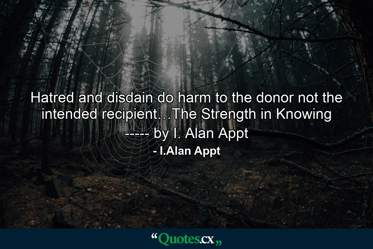 Hatred and disdain do harm to the donor not the intended recipient…The Strength in Knowing ----- by I. Alan Appt - Quote by I.Alan Appt