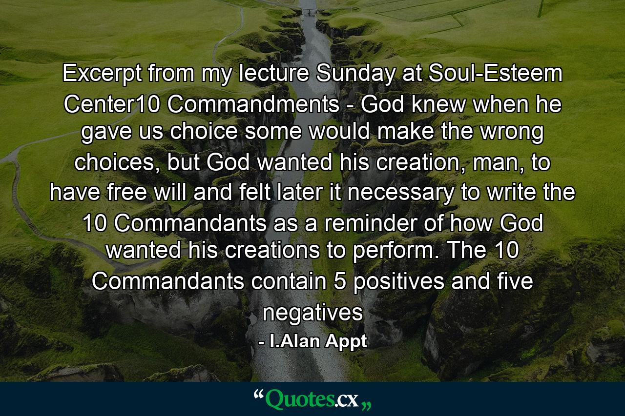 Excerpt from my lecture Sunday at Soul-Esteem Center10 Commandments - God knew when he gave us choice some would make the wrong choices, but God wanted his creation, man, to have free will and felt later it necessary to write the 10 Commandants as a reminder of how God wanted his creations to perform. The 10 Commandants contain 5 positives and five negatives - Quote by I.Alan Appt