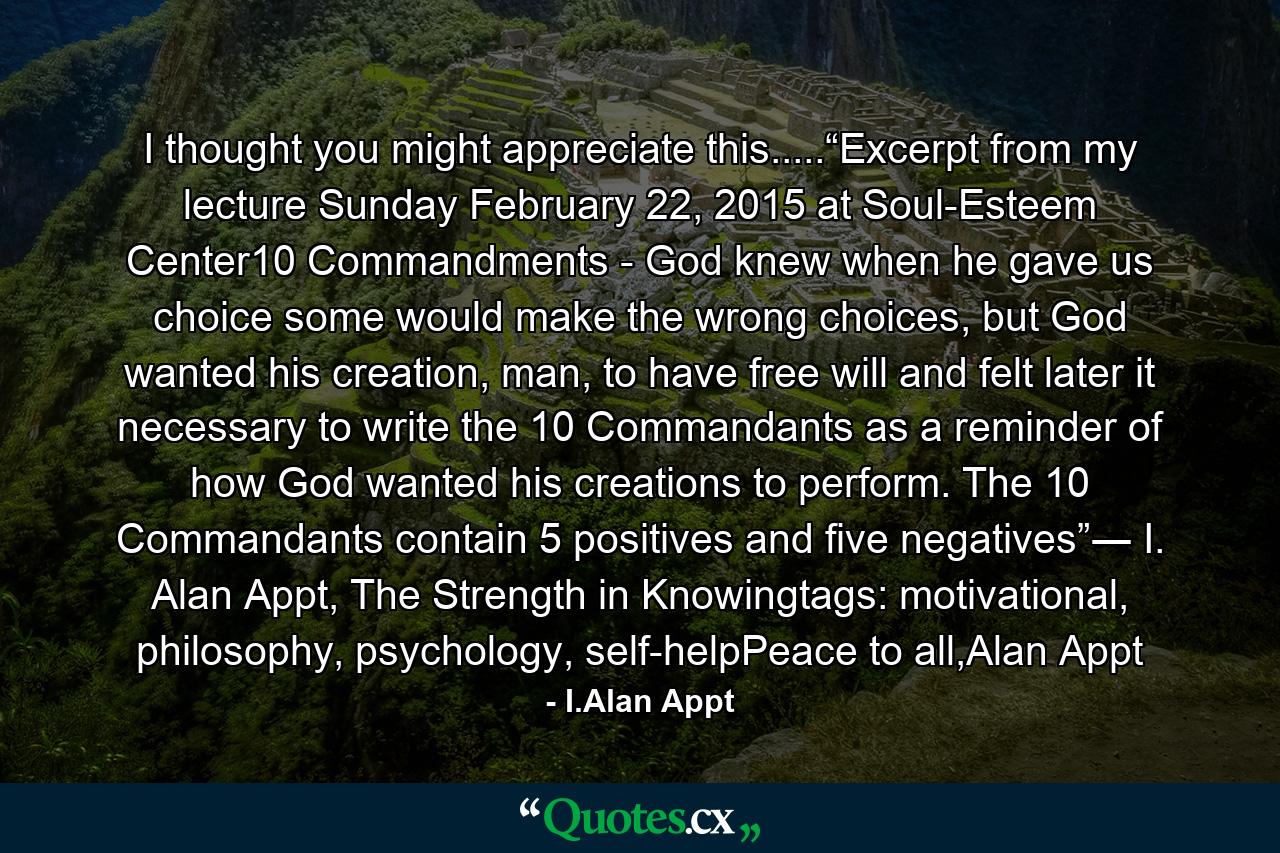 I thought you might appreciate this.....“Excerpt from my lecture Sunday February 22, 2015 at Soul-Esteem Center10 Commandments - God knew when he gave us choice some would make the wrong choices, but God wanted his creation, man, to have free will and felt later it necessary to write the 10 Commandants as a reminder of how God wanted his creations to perform. The 10 Commandants contain 5 positives and five negatives”― I. Alan Appt, The Strength in Knowingtags: motivational, philosophy, psychology, self-helpPeace to all,Alan Appt - Quote by I.Alan Appt