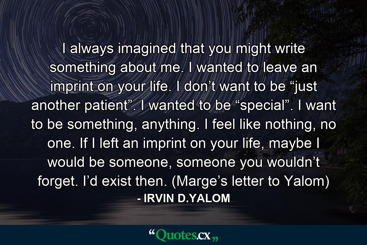 I always imagined that you might write something about me. I wanted to leave an imprint on your life. I don’t want to be “just another patient”. I wanted to be “special”. I want to be something, anything. I feel like nothing, no one. If I left an imprint on your life, maybe I would be someone, someone you wouldn’t forget. I’d exist then. (Marge’s letter to Yalom) - Quote by IRVIN D.YALOM