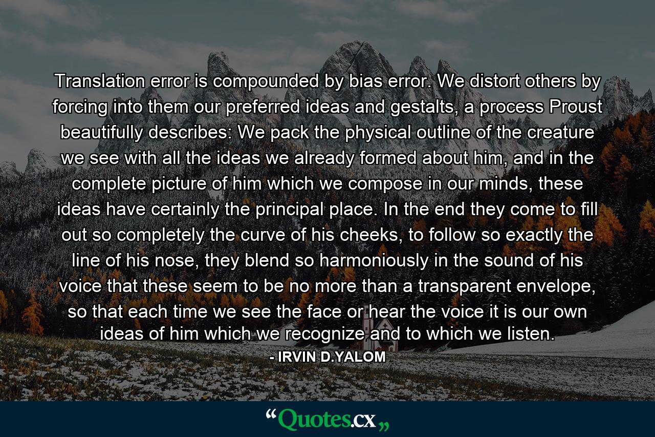 Translation error is compounded by bias error. We distort others by forcing into them our preferred ideas and gestalts, a process Proust beautifully describes: We pack the physical outline of the creature we see with all the ideas we already formed about him, and in the complete picture of him which we compose in our minds, these ideas have certainly the principal place. In the end they come to fill out so completely the curve of his cheeks, to follow so exactly the line of his nose, they blend so harmoniously in the sound of his voice that these seem to be no more than a transparent envelope, so that each time we see the face or hear the voice it is our own ideas of him which we recognize and to which we listen. - Quote by IRVIN D.YALOM