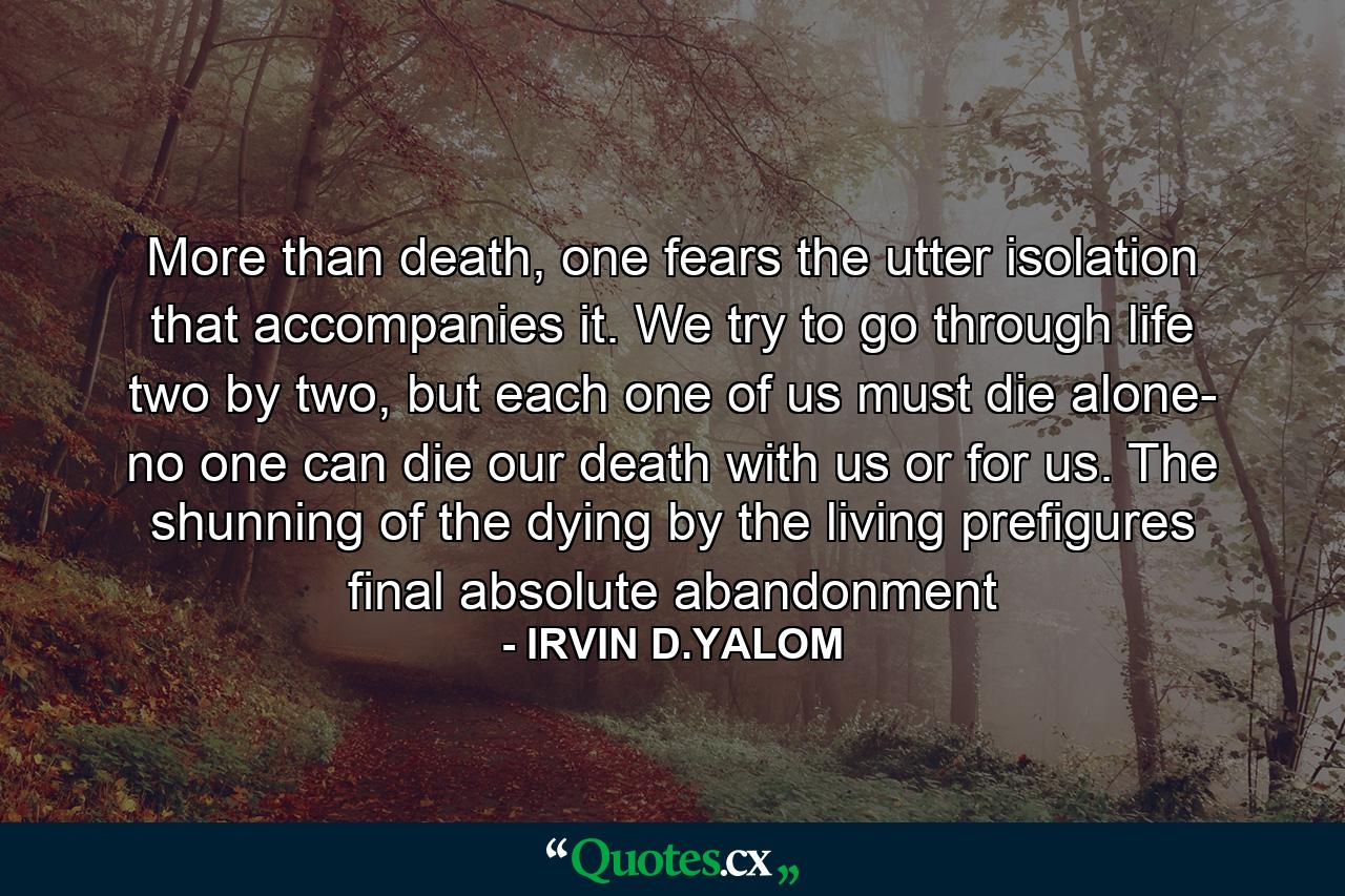 More than death, one fears the utter isolation that accompanies it. We try to go through life two by two, but each one of us must die alone- no one can die our death with us or for us. The shunning of the dying by the living prefigures final absolute abandonment - Quote by IRVIN D.YALOM