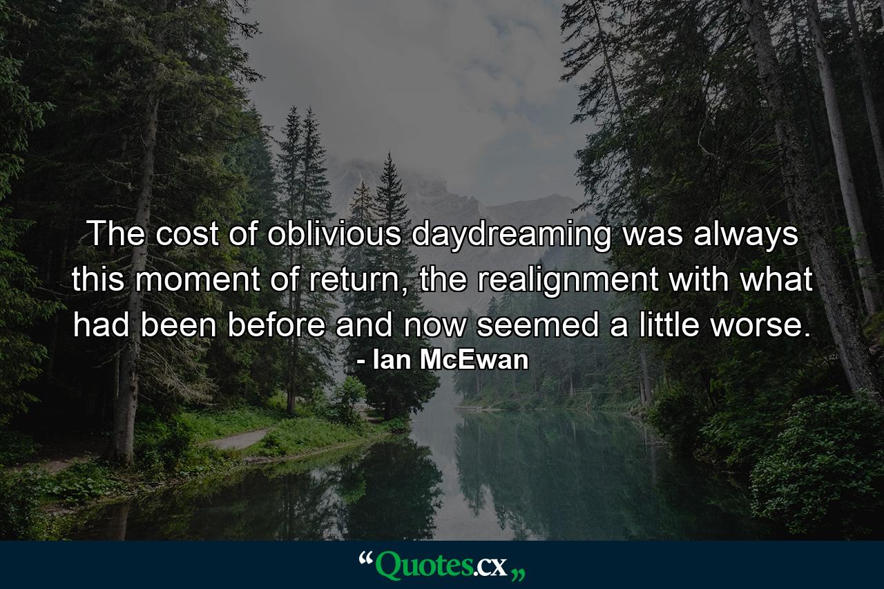 The cost of oblivious daydreaming was always this moment of return, the realignment with what had been before and now seemed a little worse. - Quote by Ian McEwan