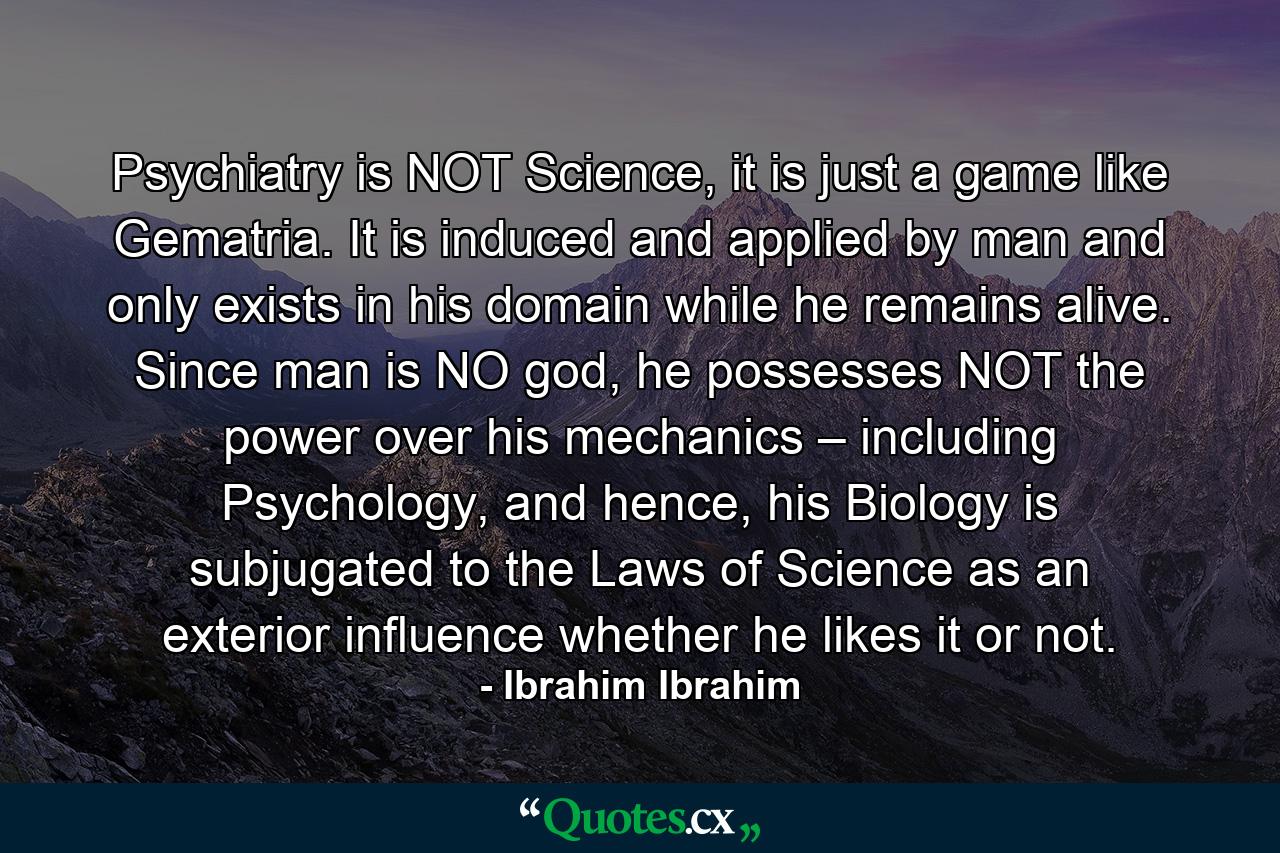 Psychiatry is NOT Science, it is just a game like Gematria. It is induced and applied by man and only exists in his domain while he remains alive. Since man is NO god, he possesses NOT the power over his mechanics – including Psychology, and hence, his Biology is subjugated to the Laws of Science as an exterior influence whether he likes it or not. - Quote by Ibrahim Ibrahim