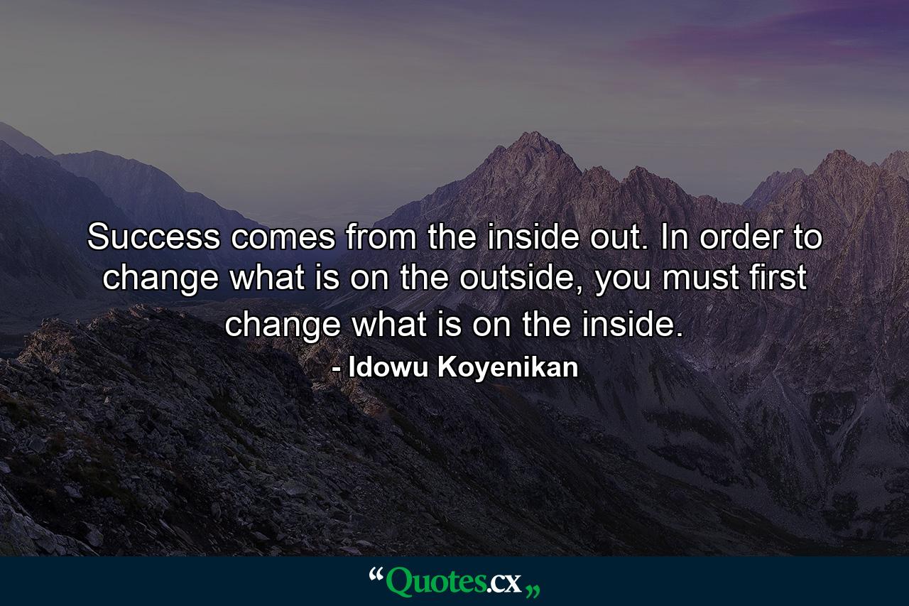 Success comes from the inside out. In order to change what is on the outside, you must first change what is on the inside. - Quote by Idowu Koyenikan