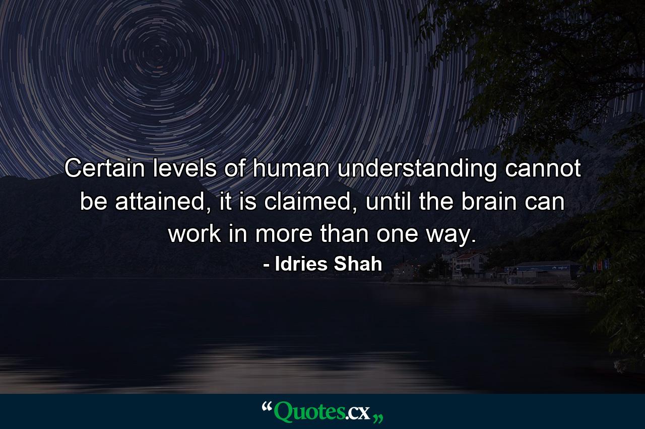 Certain levels of human understanding cannot be attained, it is claimed, until the brain can work in more than one way. - Quote by Idries Shah