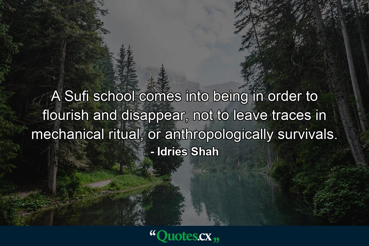 A Sufi school comes into being in order to flourish and disappear, not to leave traces in mechanical ritual, or anthropologically survivals. - Quote by Idries Shah