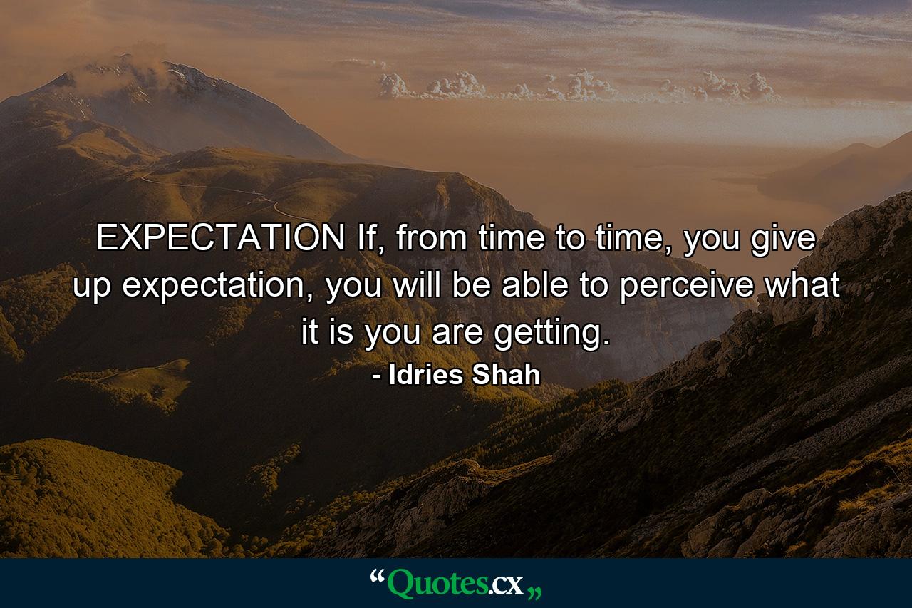 EXPECTATION If, from time to time, you give up expectation, you will be able to perceive what it is you are getting. - Quote by Idries Shah