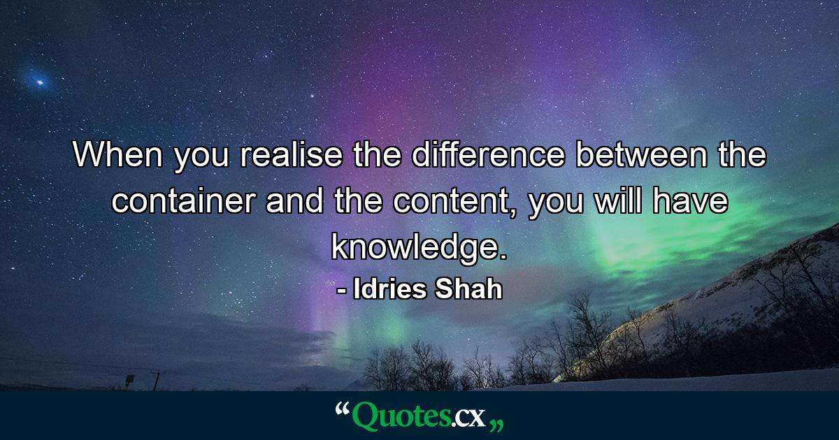 When you realise the difference between the container and the content, you will have knowledge. - Quote by Idries Shah