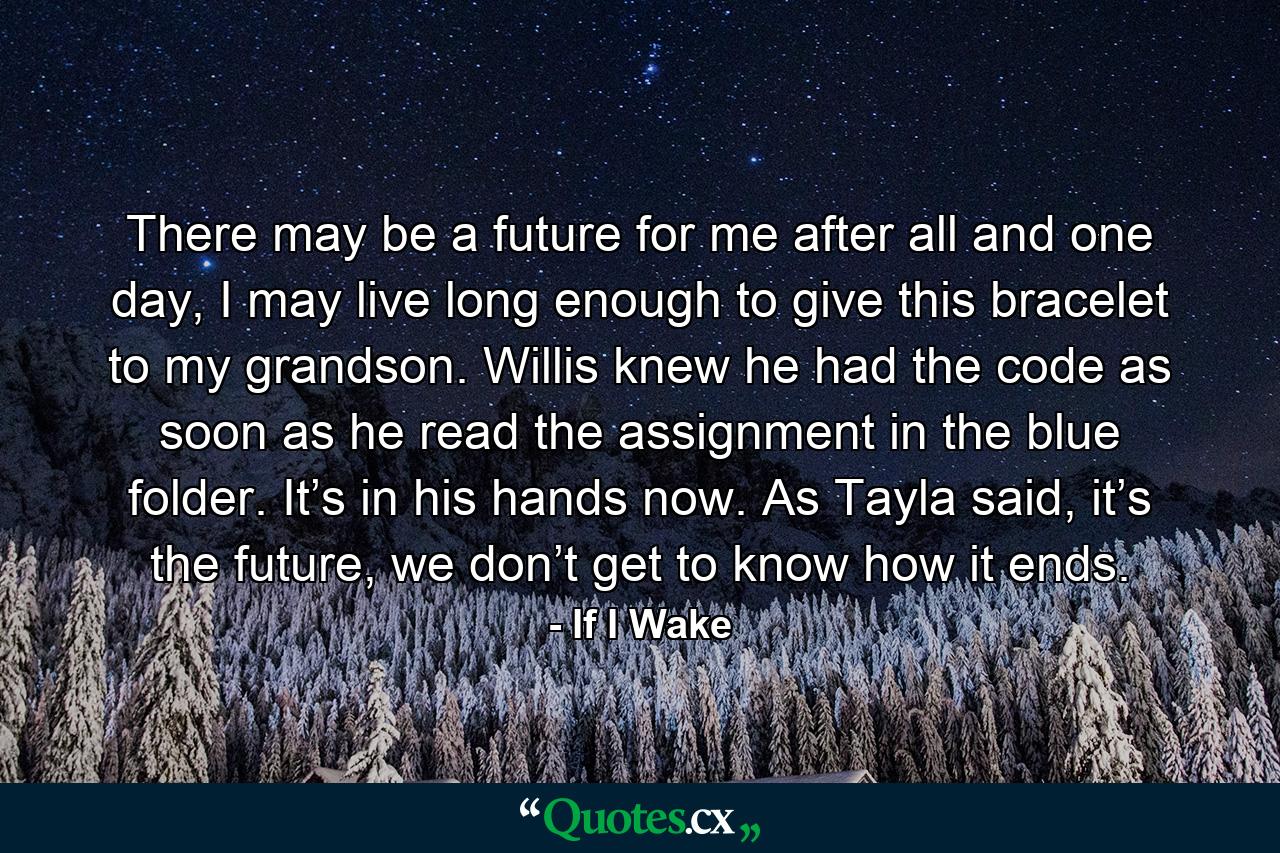 There may be a future for me after all and one day, I may live long enough to give this bracelet to my grandson. Willis knew he had the code as soon as he read the assignment in the blue folder. It’s in his hands now. As Tayla said, it’s the future, we don’t get to know how it ends. - Quote by If I Wake