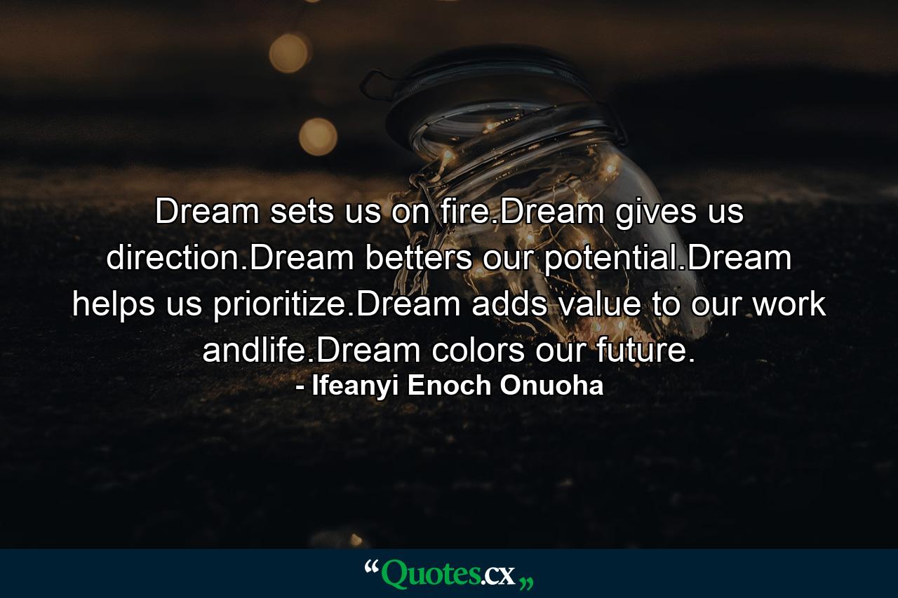 Dream sets us on fire.Dream gives us direction.Dream betters our potential.Dream helps us prioritize.Dream adds value to our work andlife.Dream colors our future. - Quote by Ifeanyi Enoch Onuoha