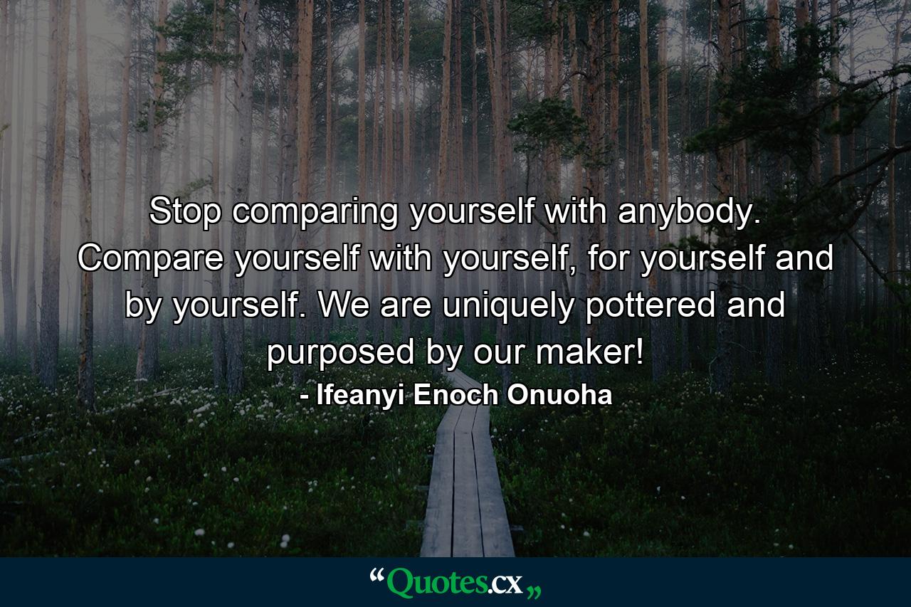 Stop comparing yourself with anybody. Compare yourself with yourself, for yourself and by yourself. We are uniquely pottered and purposed by our maker! - Quote by Ifeanyi Enoch Onuoha