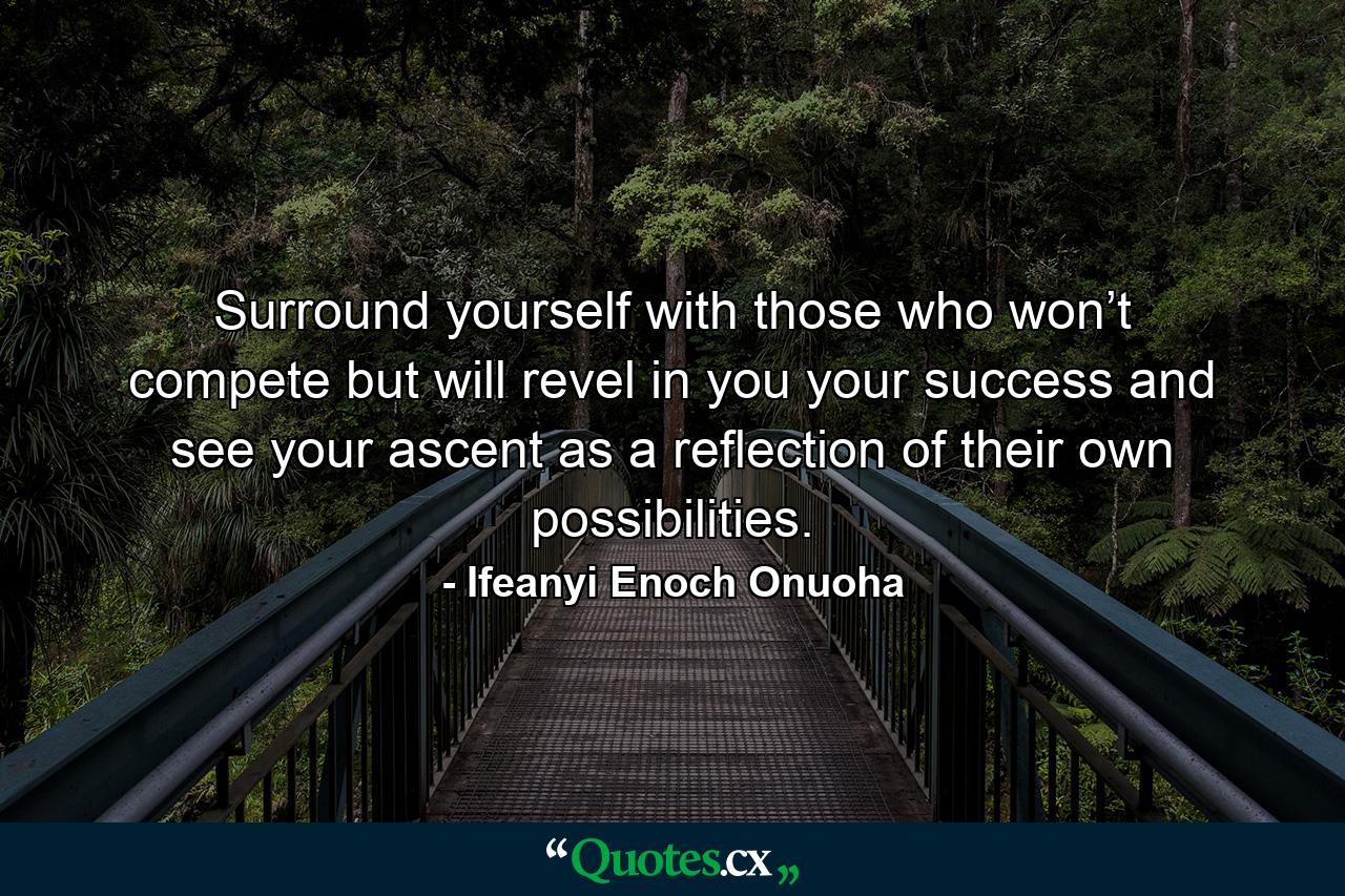 Surround yourself with those who won’t compete but will revel in you your success and see your ascent as a reflection of their own possibilities. - Quote by Ifeanyi Enoch Onuoha