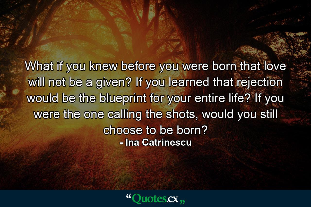 What if you knew before you were born that love will not be a given? If you learned that rejection would be the blueprint for your entire life? If you were the one calling the shots, would you still choose to be born? - Quote by Ina Catrinescu