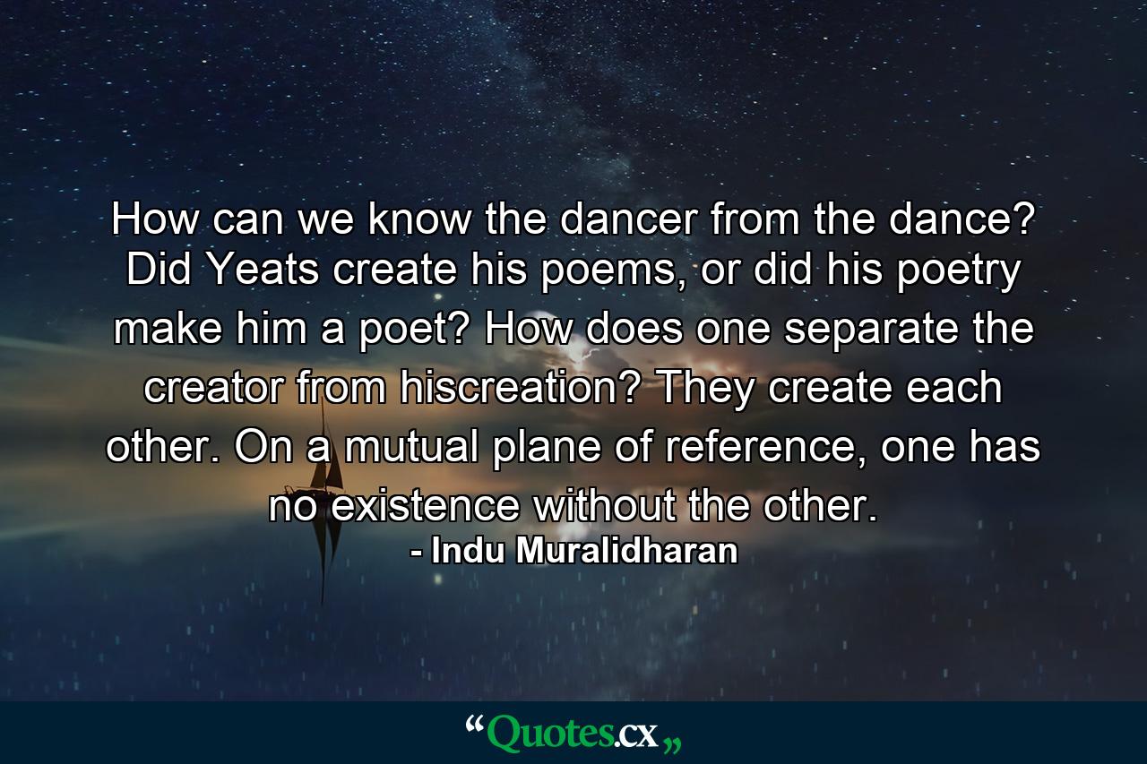 How can we know the dancer from the dance? Did Yeats create his poems, or did his poetry make him a poet? How does one separate the creator from hiscreation? They create each other. On a mutual plane of reference, one has no existence without the other. - Quote by Indu Muralidharan