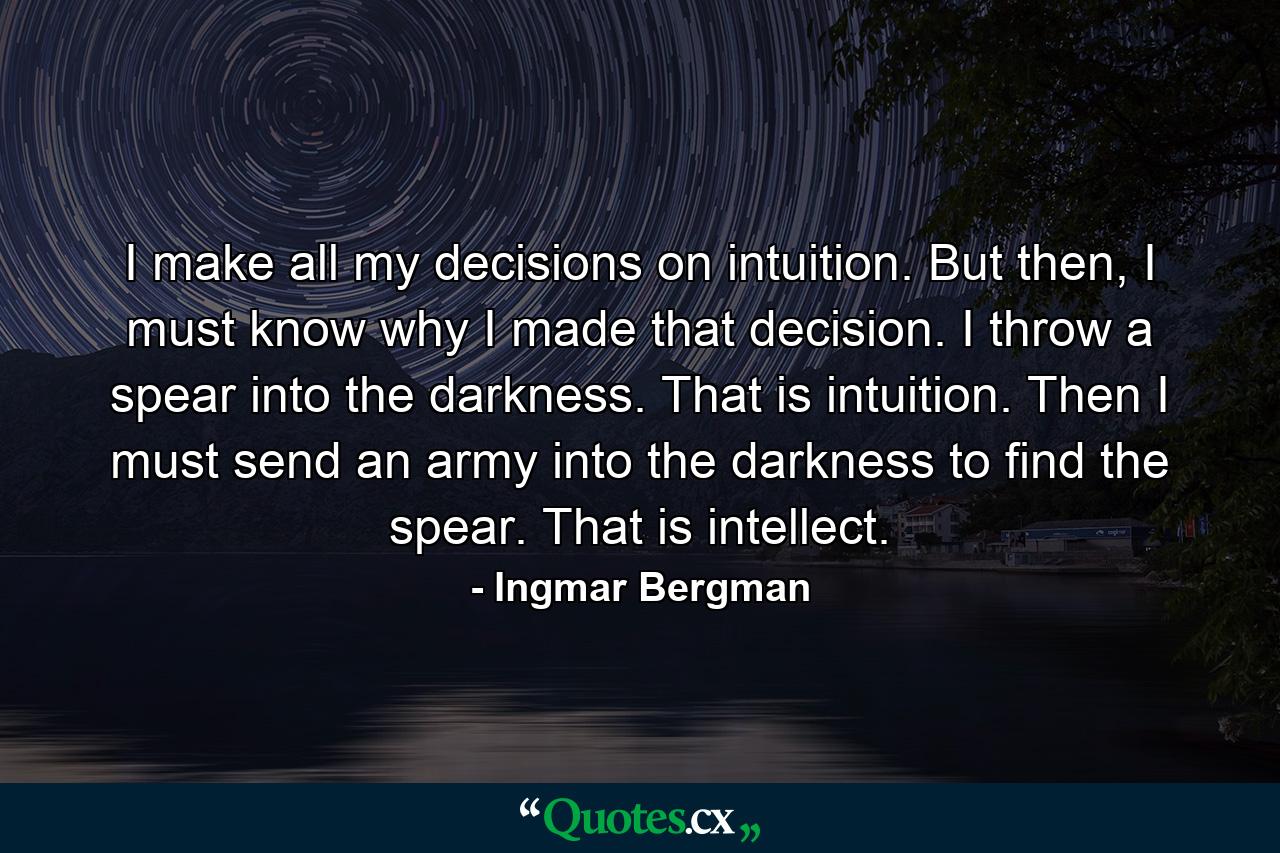 I make all my decisions on intuition. But then, I must know why I made that decision. I throw a spear into the darkness. That is intuition. Then I must send an army into the darkness to find the spear. That is intellect. - Quote by Ingmar Bergman