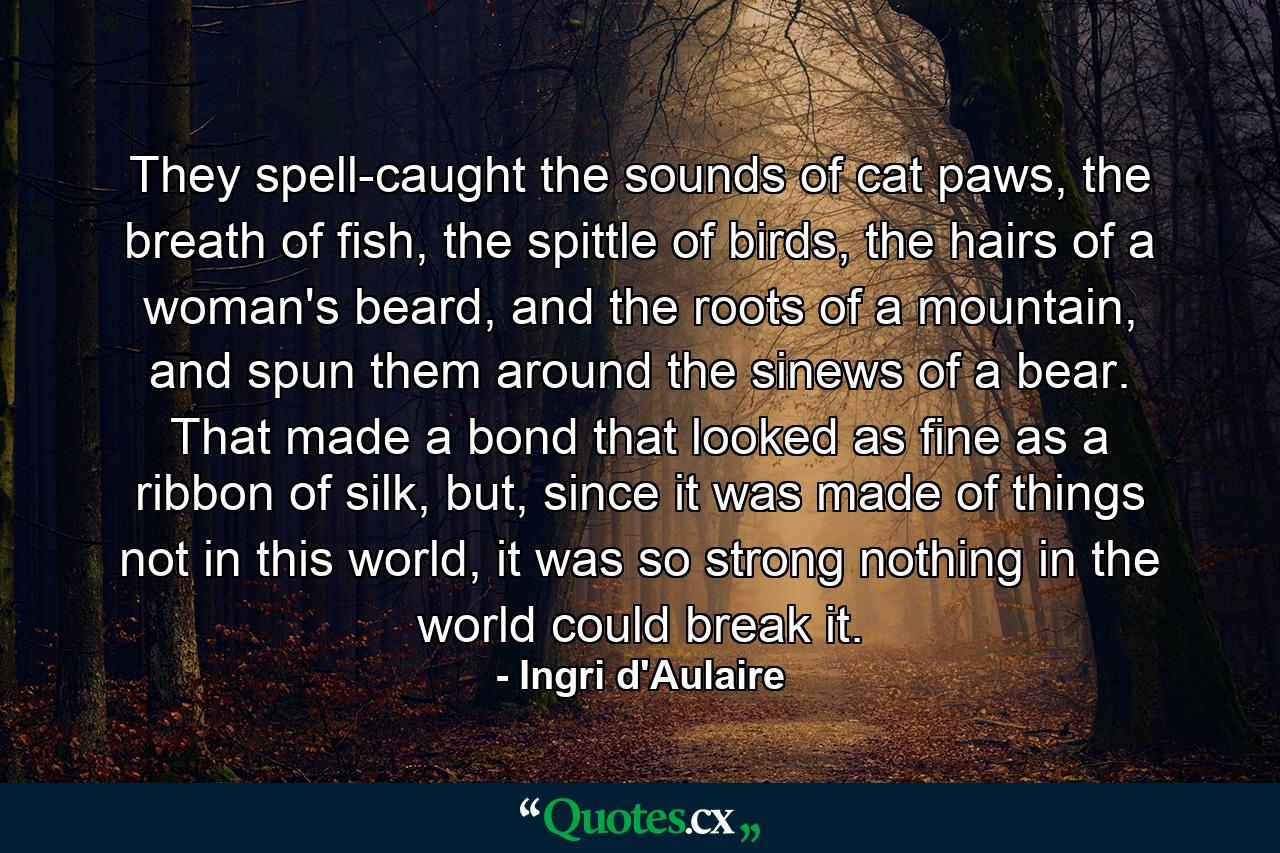 They spell-caught the sounds of cat paws, the breath of fish, the spittle of birds, the hairs of a woman's beard, and the roots of a mountain, and spun them around the sinews of a bear. That made a bond that looked as fine as a ribbon of silk, but, since it was made of things not in this world, it was so strong nothing in the world could break it. - Quote by Ingri d'Aulaire