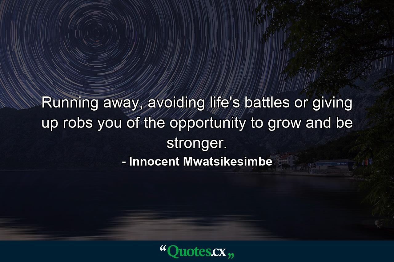 Running away, avoiding life's battles or giving up robs you of the opportunity to grow and be stronger. - Quote by Innocent Mwatsikesimbe