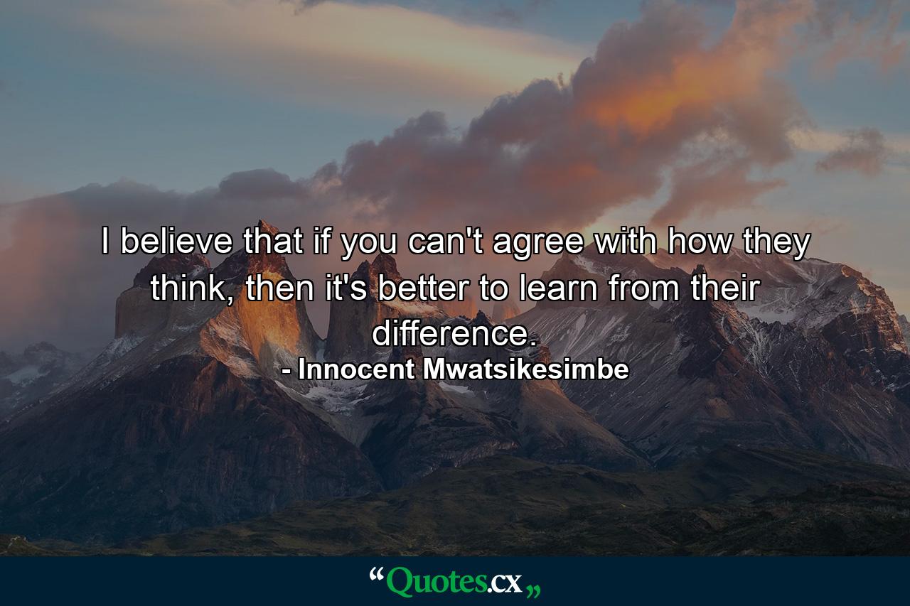 I believe that if you can't agree with how they think, then it's better to learn from their difference. - Quote by Innocent Mwatsikesimbe