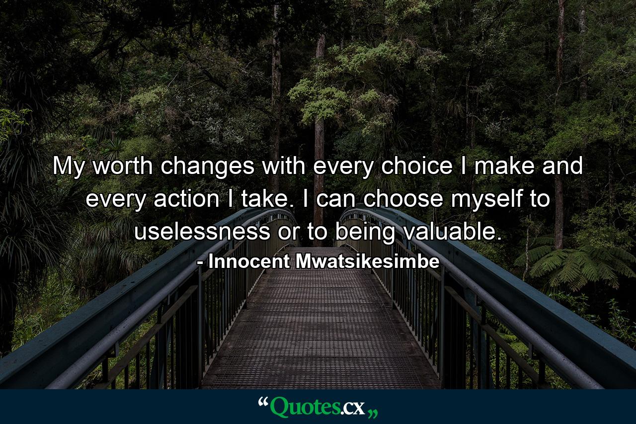 My worth changes with every choice I make and every action I take. I can choose myself to uselessness or to being valuable. - Quote by Innocent Mwatsikesimbe