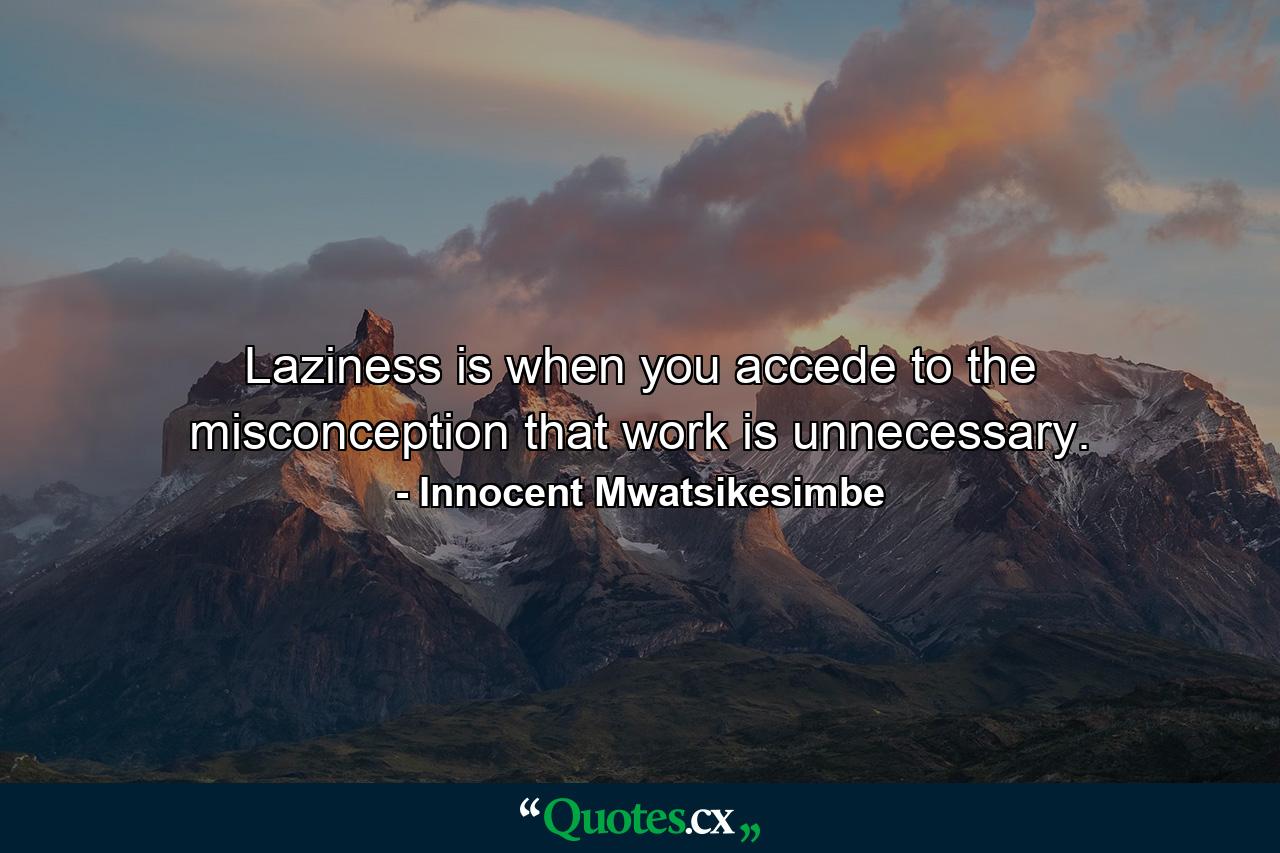 Laziness is when you accede to the misconception that work is unnecessary. - Quote by Innocent Mwatsikesimbe