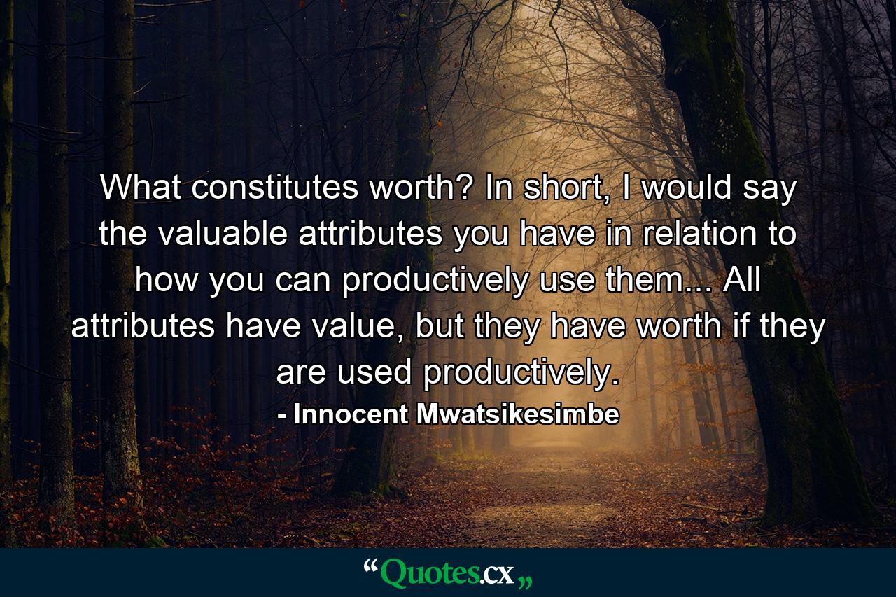 What constitutes worth? In short, I would say the valuable attributes you have in relation to how you can productively use them... All attributes have value, but they have worth if they are used productively. - Quote by Innocent Mwatsikesimbe