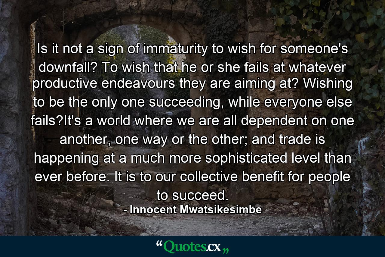 Is it not a sign of immaturity to wish for someone's downfall? To wish that he or she fails at whatever productive endeavours they are aiming at? Wishing to be the only one succeeding, while everyone else fails?It's a world where we are all dependent on one another, one way or the other; and trade is happening at a much more sophisticated level than ever before. It is to our collective benefit for people to succeed. - Quote by Innocent Mwatsikesimbe