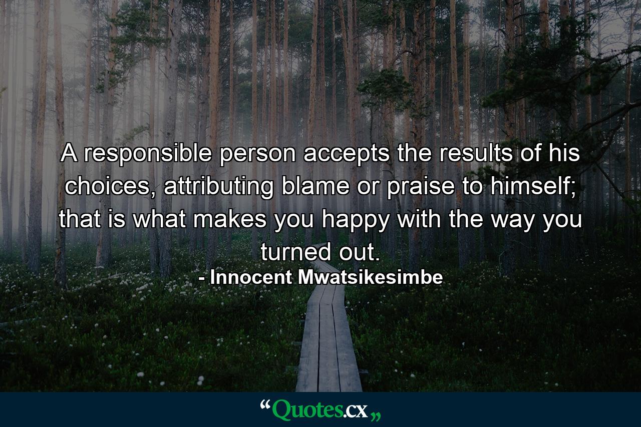 A responsible person accepts the results of his choices, attributing blame or praise to himself; that is what makes you happy with the way you turned out. - Quote by Innocent Mwatsikesimbe