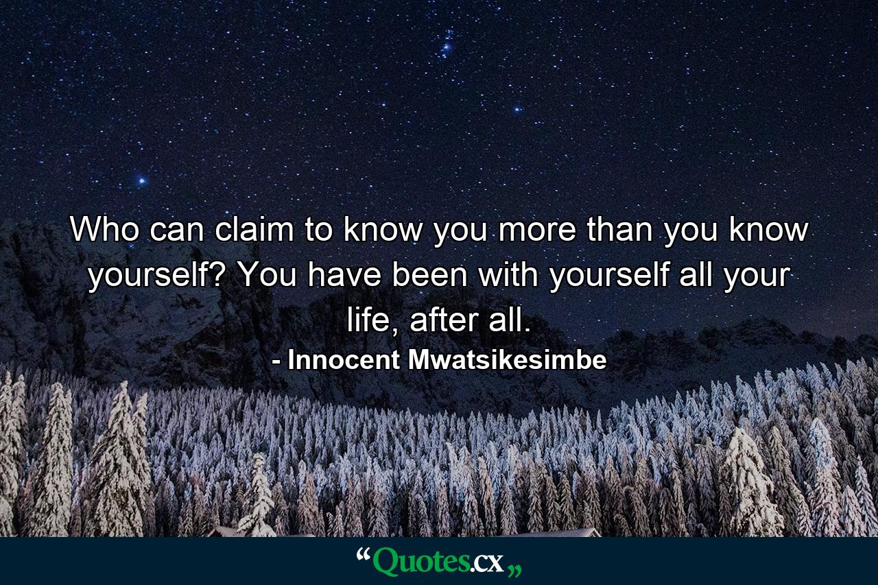 Who can claim to know you more than you know yourself? You have been with yourself all your life, after all. - Quote by Innocent Mwatsikesimbe