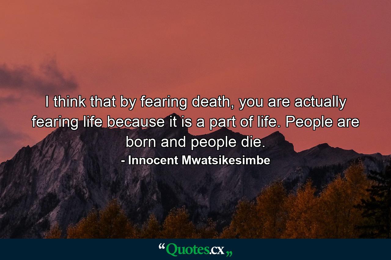 I think that by fearing death, you are actually fearing life because it is a part of life. People are born and people die. - Quote by Innocent Mwatsikesimbe