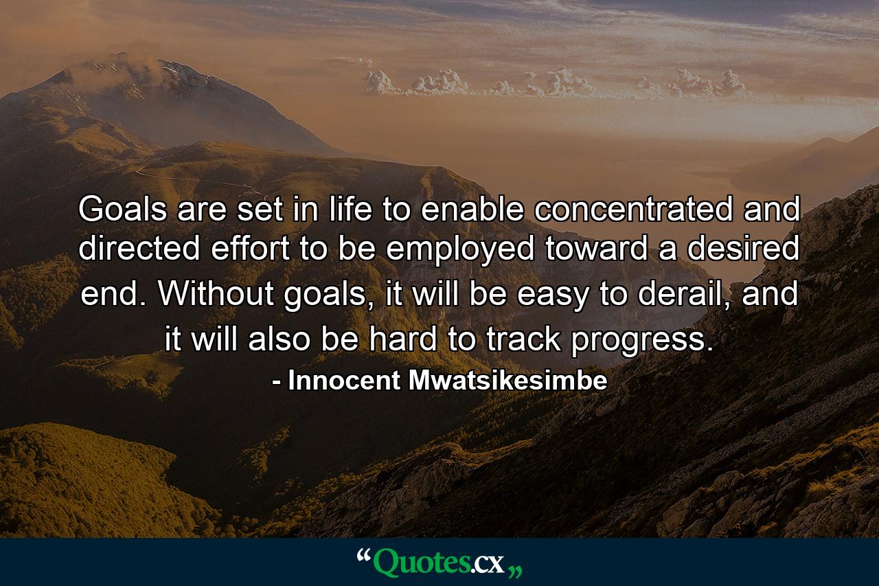 Goals are set in life to enable concentrated and directed effort to be employed toward a desired end. Without goals, it will be easy to derail, and it will also be hard to track progress. - Quote by Innocent Mwatsikesimbe