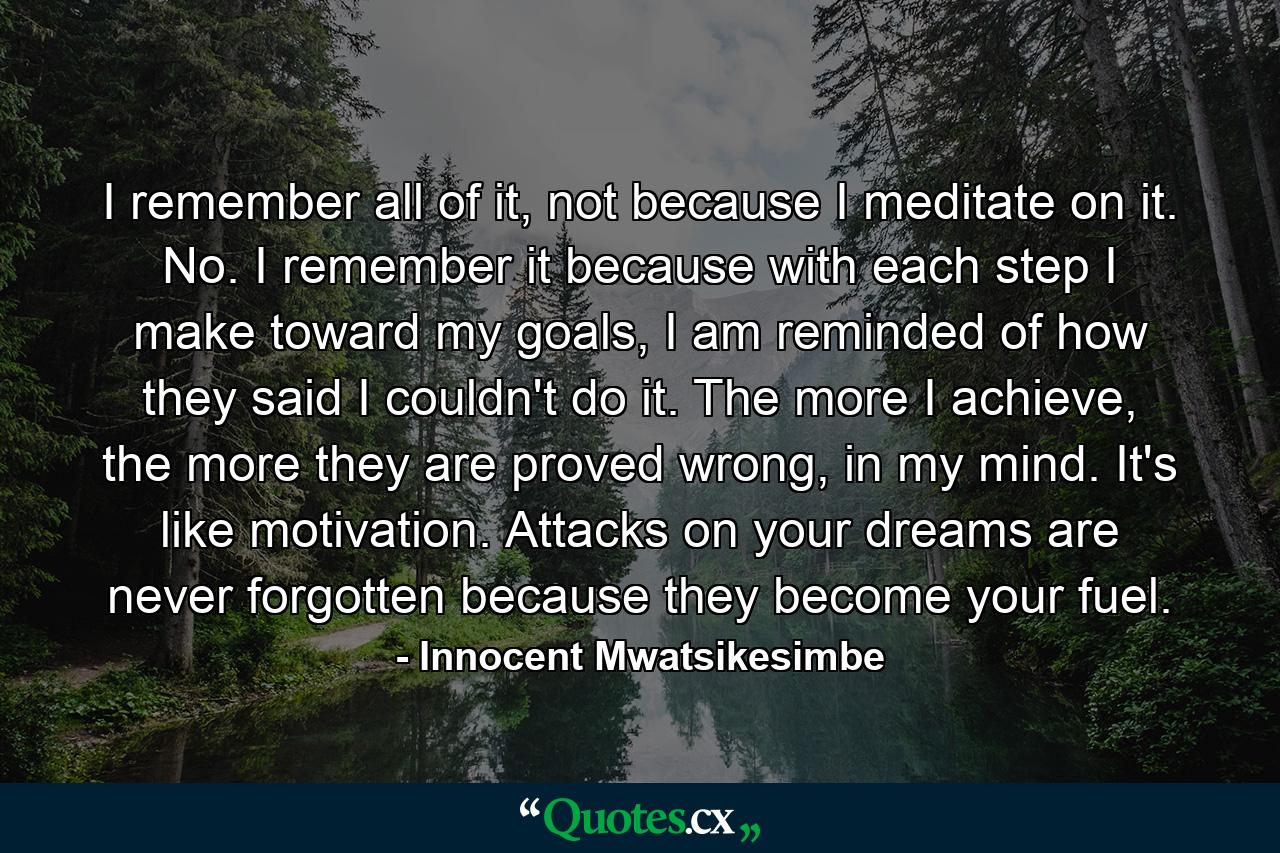 I remember all of it, not because I meditate on it. No. I remember it because with each step I make toward my goals, I am reminded of how they said I couldn't do it. The more I achieve, the more they are proved wrong, in my mind. It's like motivation. Attacks on your dreams are never forgotten because they become your fuel. - Quote by Innocent Mwatsikesimbe