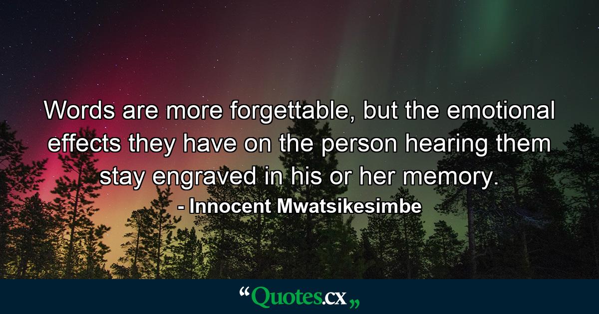 Words are more forgettable, but the emotional effects they have on the person hearing them stay engraved in his or her memory. - Quote by Innocent Mwatsikesimbe