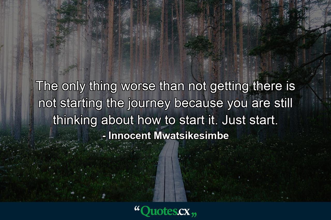 The only thing worse than not getting there is not starting the journey because you are still thinking about how to start it. Just start. - Quote by Innocent Mwatsikesimbe